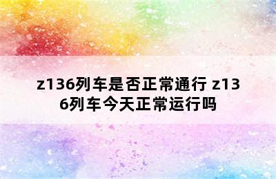 z136列车是否正常通行 z136列车今天正常运行吗